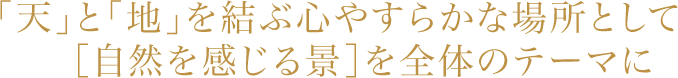 「天」と「地」を結ぶ心やすらかな場所として［自然を感じる景］を全体のテーマに